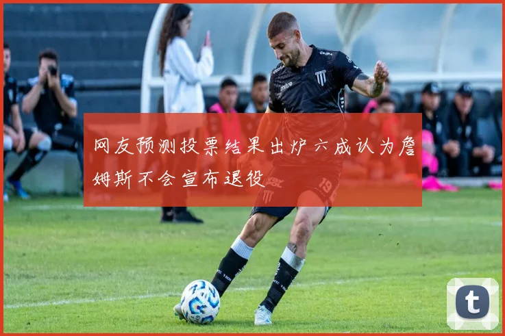 网友预测投票结果出炉六成认为詹姆斯不会宣布退役