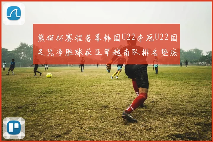 熊猫杯赛程落幕韩国U22夺冠U22国足凭净胜球获亚军越南队排名垫底