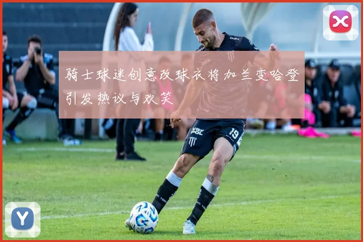 骑士球迷创意改球衣将加兰变哈登引发热议与欢笑