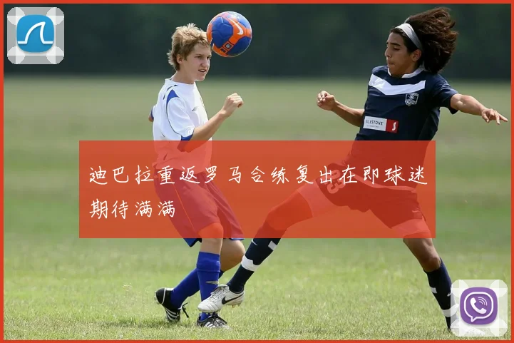 迪巴拉重返罗马合练复出在即球迷期待满满