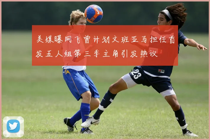 美媒曝网飞曾计划文班亚马担任首发五人组第三季主角引发热议