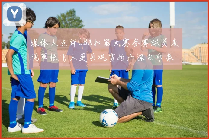 媒体人点评CBA扣篮大赛参赛球员表现草根飞人更具观赏性和深刻印象