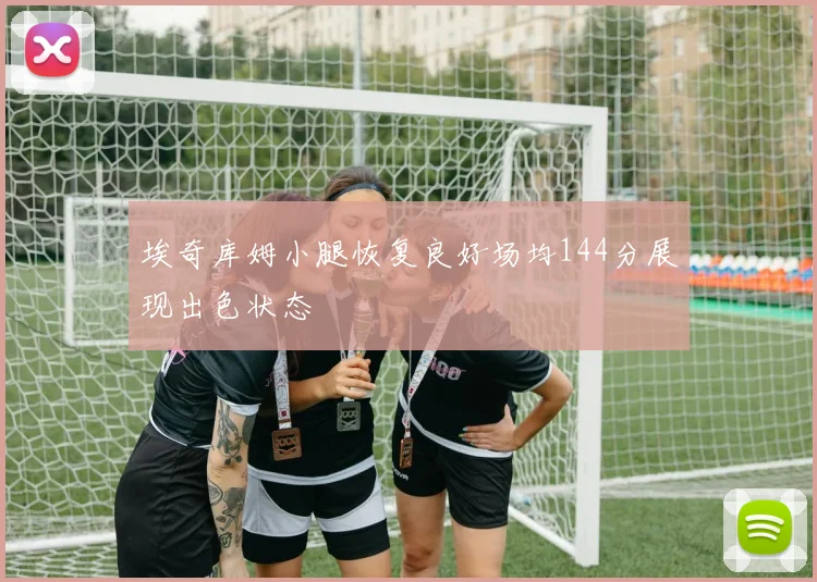 埃奇库姆小腿恢复良好场均144分展现出色状态