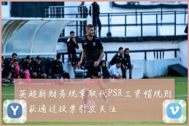 英超新财务规章取代PSR工资帽规则未获通过投票引发关注