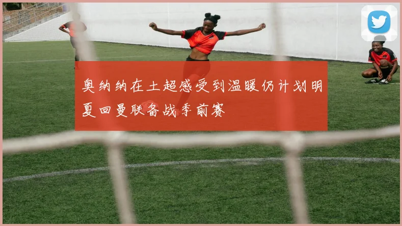 奥纳纳在土超感受到温暖仍计划明夏回曼联备战季前赛
