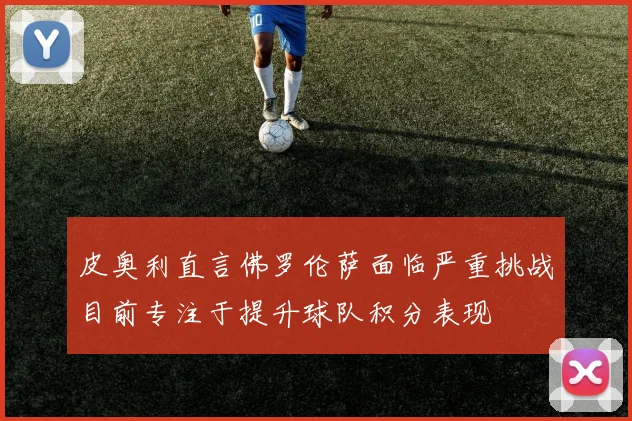 皮奥利直言佛罗伦萨面临严重挑战目前专注于提升球队积分表现