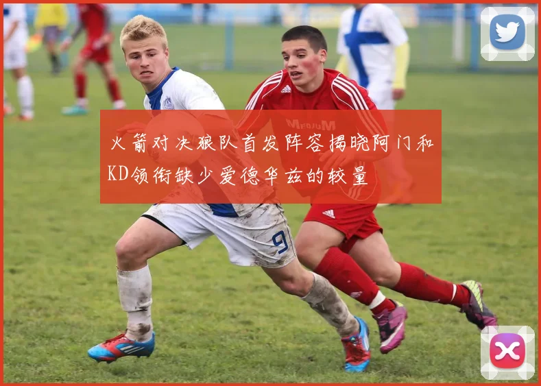 火箭对决狼队首发阵容揭晓阿门和KD领衔缺少爱德华兹的较量