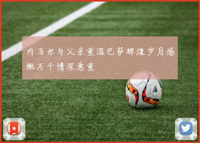 内马尔与父亲重温巴萨辉煌岁月感慨万千情深意重