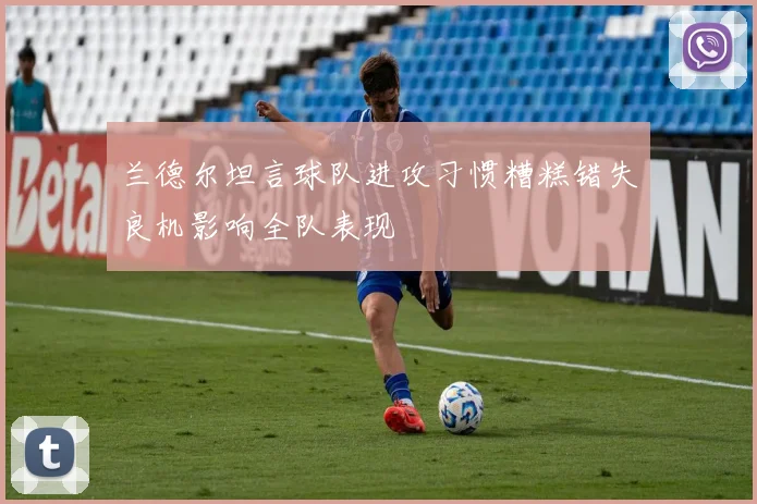 兰德尔坦言球队进攻习惯糟糕错失良机影响全队表现