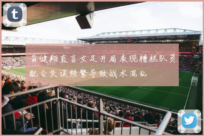 黄健翔直言女足开局表现糟糕队员配合失误频繁导致战术混乱