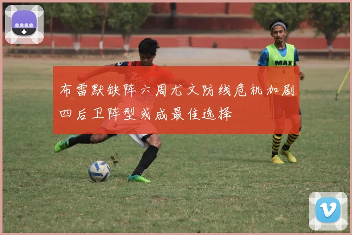 布雷默缺阵六周尤文防线危机加剧四后卫阵型或成最佳选择