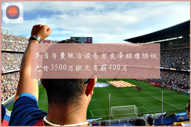 罗马与曼联洽谈齐尔克泽租借协议总价3500万欧元年薪400万