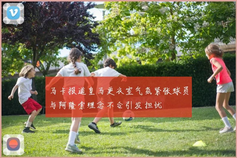 马卡报道皇马更衣室气氛紧张球员与阿隆索理念不合引发担忧