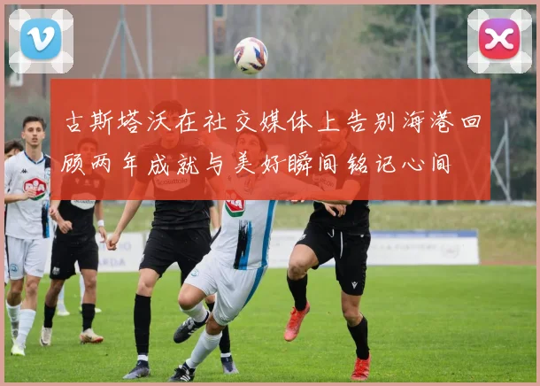 古斯塔沃在社交媒体上告别海港回顾两年成就与美好瞬间铭记心间