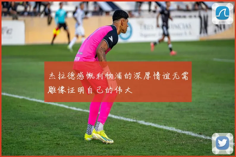 杰拉德感慨利物浦的深厚情谊无需雕像证明自己的伟大