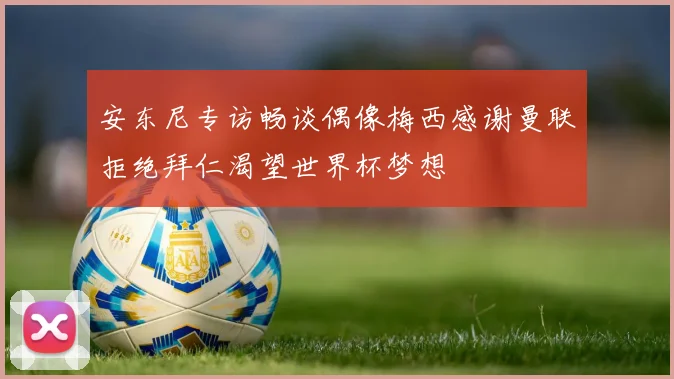 安东尼专访畅谈偶像梅西感谢曼联拒绝拜仁渴望世界杯梦想