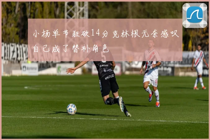 小杨单节狂砍14分克林根无奈感叹自己成了替补角色