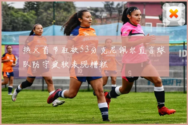 热火首节狂砍53分克尼佩尔直言球队防守疲软表现糟糕