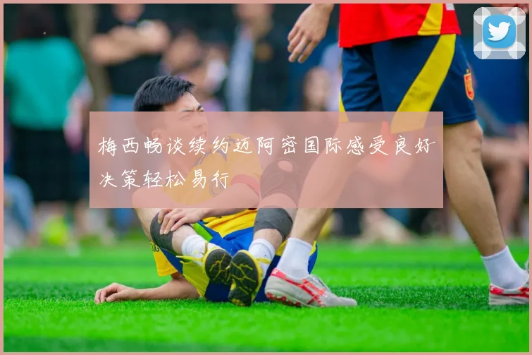 梅西畅谈续约迈阿密国际感受良好决策轻松易行