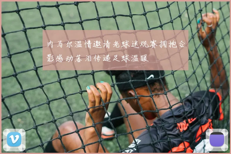 内马尔温情邀请老球迷观赛拥抱合影感动落泪传递足球温暖