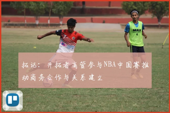 拓记：开拓者高管参与NBA中国赛推动商务合作与关系建立