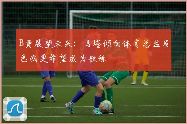 B费展望未来：马塔倾向体育总监角色我更希望成为教练