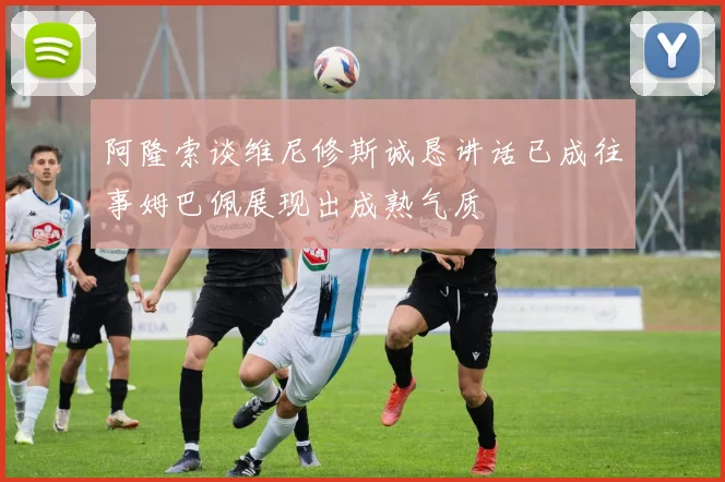 阿隆索谈维尼修斯诚恳讲话已成往事姆巴佩展现出成熟气质