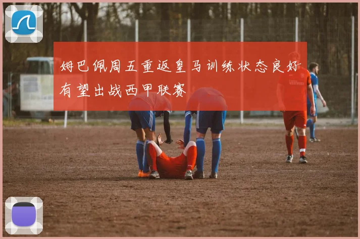 姆巴佩周五重返皇马训练状态良好有望出战西甲联赛