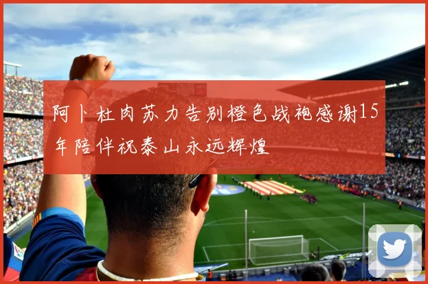 阿卜杜肉苏力告别橙色战袍感谢15年陪伴祝泰山永远辉煌