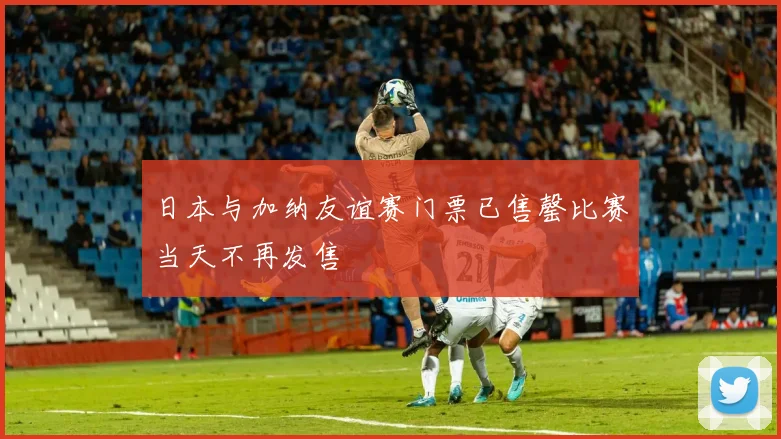 日本与加纳友谊赛门票已售罄比赛当天不再发售