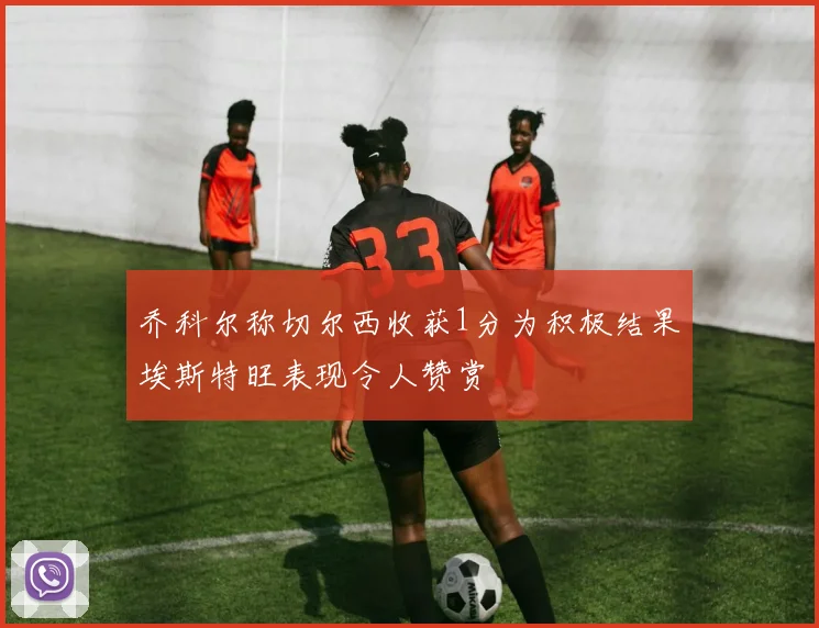 乔科尔称切尔西收获1分为积极结果埃斯特旺表现令人赞赏