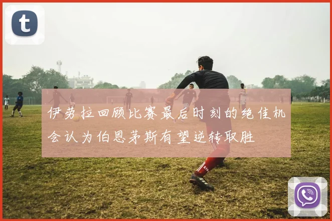 伊劳拉回顾比赛最后时刻的绝佳机会认为伯恩茅斯有望逆转取胜
