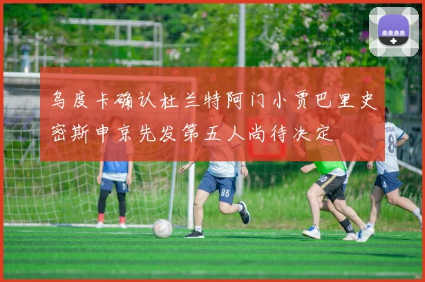 乌度卡确认杜兰特阿门小贾巴里史密斯申京先发第五人尚待决定