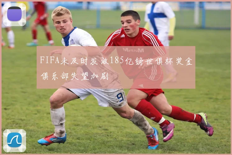FIFA未及时发放185亿镑世俱杯奖金俱乐部失望加剧