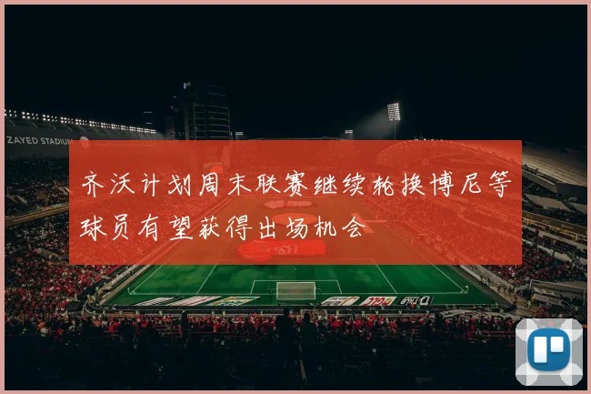 齐沃计划周末联赛继续轮换博尼等球员有望获得出场机会