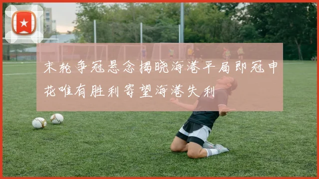 末轮争冠悬念揭晓海港平局即冠申花唯有胜利寄望海港失利