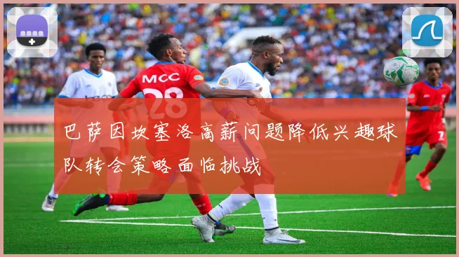 巴萨因坎塞洛高薪问题降低兴趣球队转会策略面临挑战