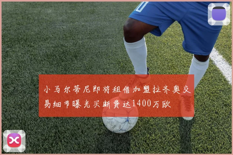 小马尔蒂尼即将租借加盟拉齐奥交易细节曝光买断费达1400万欧